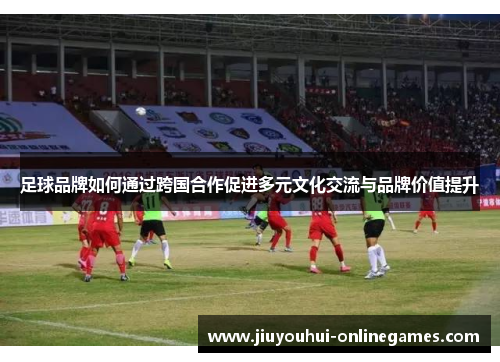 足球品牌如何通过跨国合作促进多元文化交流与品牌价值提升